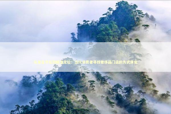 从盲目寻觅到精准定位：当代消费者寻找奢侈品门店的方式演变 时尚用品