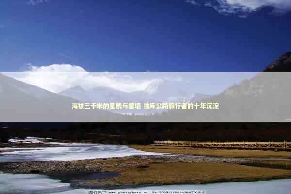 海拔三千米的星辰与雪墙 独库公路旅行者的十年沉淀 新闻