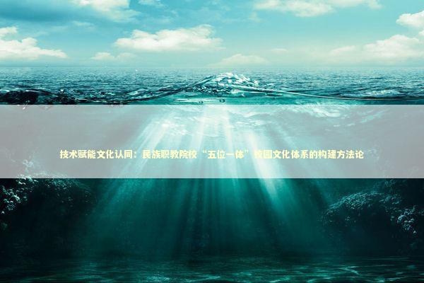 技术赋能文化认同：民族职教院校“五位一体”校园文化体系的构建方法论 教育招生